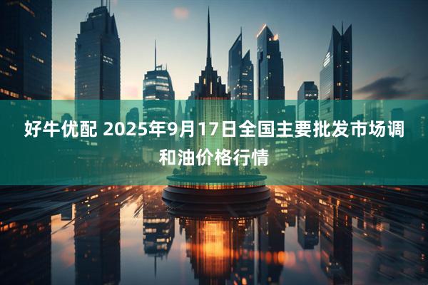 好牛优配 2025年9月17日全国主要批发市场调和油价格行情