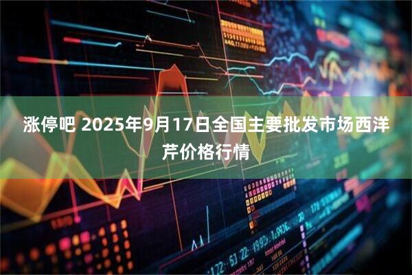 涨停吧 2025年9月17日全国主要批发市场西洋芹价格行情