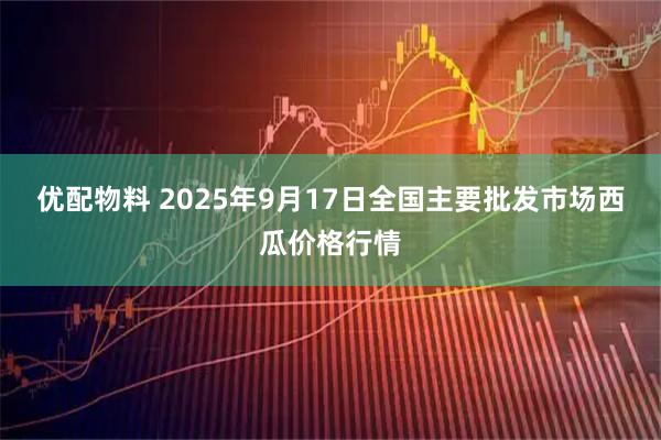 优配物料 2025年9月17日全国主要批发市场西瓜价格行情