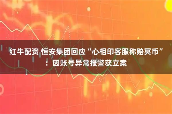 红牛配资 恒安集团回应“心相印客服称赔冥币”：因账号异常报警获立案