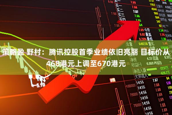 策略盈 野村：腾讯控股首季业绩依旧亮丽 目标价从468港元上调至670港元