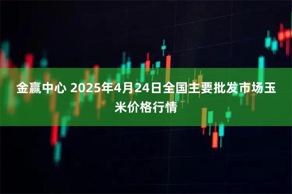 金赢中心 2025年4月24日全国主要批发市场玉米价格行情