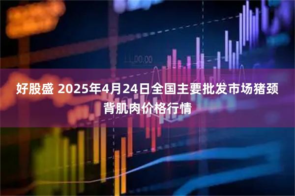 好股盛 2025年4月24日全国主要批发市场猪颈背肌肉价格行情