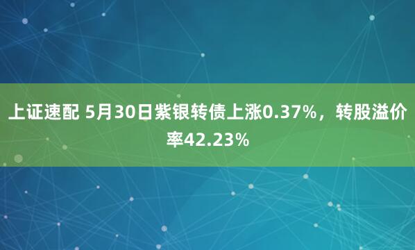 上证速配 5月30日紫银转债上涨0.37%，转股溢价率42.23%