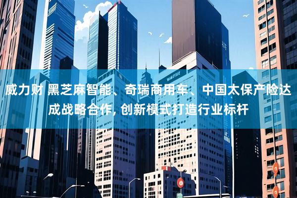 威力财 黑芝麻智能、奇瑞商用车、中国太保产险达成战略合作, 创新模式打造行业标杆