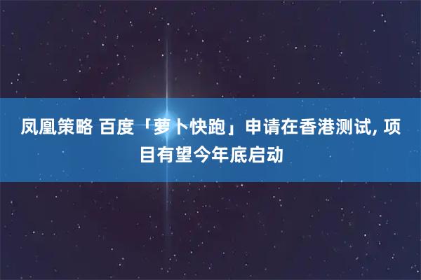 凤凰策略 百度「萝卜快跑」申请在香港测试, 项目有望今年底启动