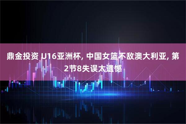 鼎金投资 U16亚洲杯, 中国女篮不敌澳大利亚, 第2节8失误太遗憾