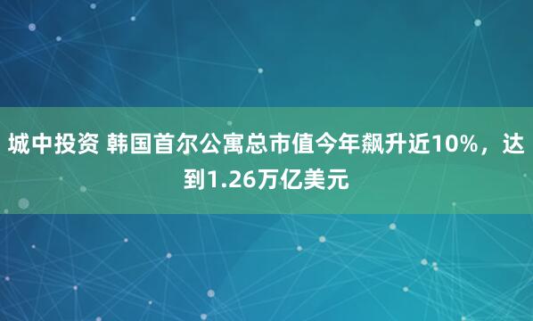 城中投资 韩国首尔公寓总市值今年飙升近10%，达到1.26万亿美元