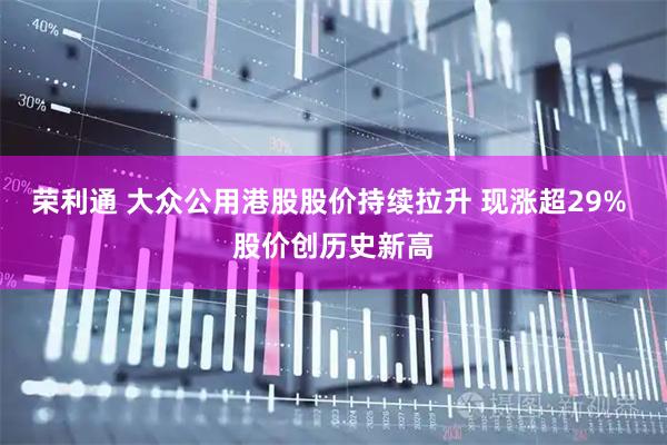 荣利通 大众公用港股股价持续拉升 现涨超29% 股价创历史新高