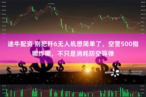 途牛配资 别把歼6无人机想简单了，空警500指哪炸哪，不只是消耗防空导弹