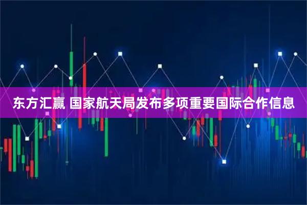 东方汇赢 国家航天局发布多项重要国际合作信息