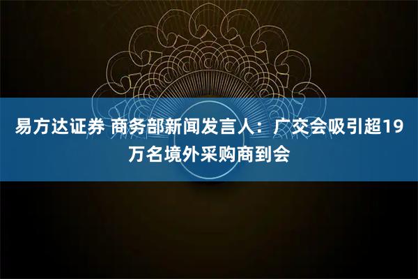 易方达证券 商务部新闻发言人：广交会吸引超19万名境外采购商到会