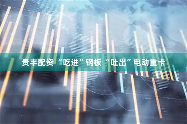 贵丰配资 “吃进”钢板 “吐出”电动重卡