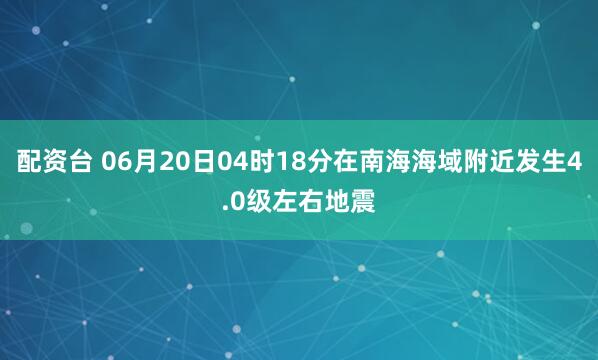 配资台 06月20日04时18分在南海海域附近发生4.0级左右地震