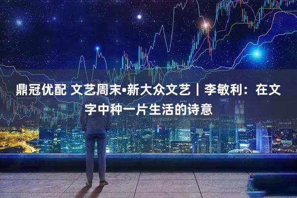 鼎冠优配 文艺周末•新大众文艺|李敏利:在文字中种一片生活的诗意