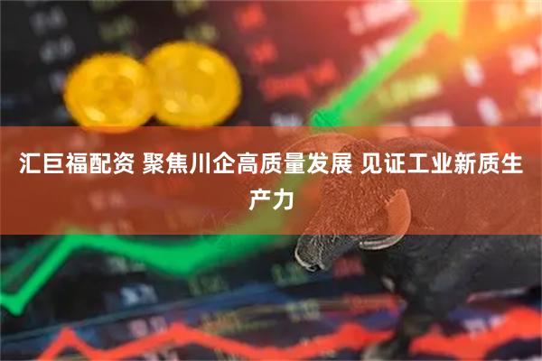 汇巨福配资 聚焦川企高质量发展 见证工业新质生产力