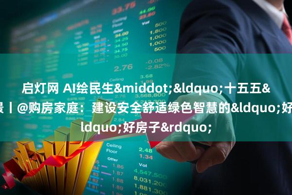 启灯网 AI绘民生·“十五五”新图景丨@购房家庭:建设安全舒适绿色智慧的“好房子”