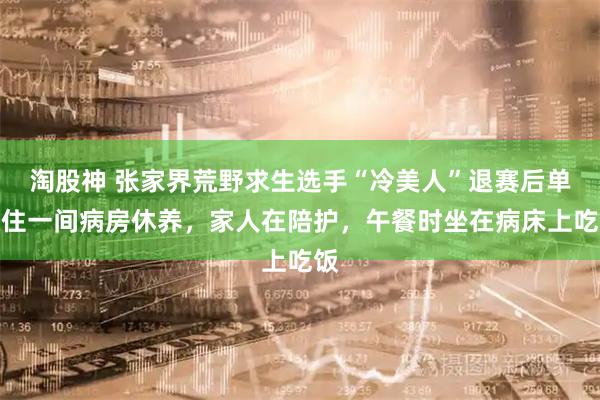 淘股神 张家界荒野求生选手“冷美人”退赛后单独住一间病房休养,家人在陪护,午餐时坐在病床上吃饭