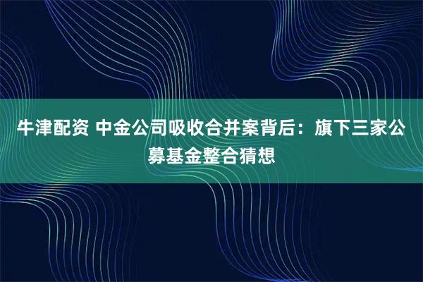 牛津配资 中金公司吸收合并案背后:旗下三家公募基金整合猜想