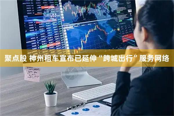 聚点股 神州租车宣布已延伸“跨城出行”服务网络