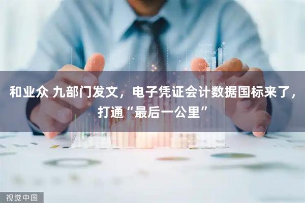 和业众 九部门发文，电子凭证会计数据国标来了，打通“最后一公里”