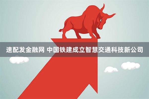 速配发金融网 中国铁建成立智慧交通科技新公司