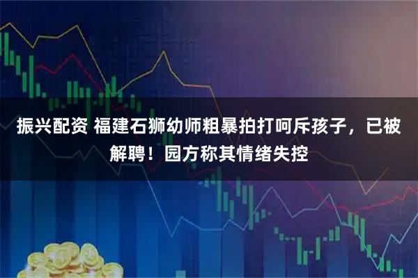 振兴配资 福建石狮幼师粗暴拍打呵斥孩子，已被解聘！园方称其情绪失控