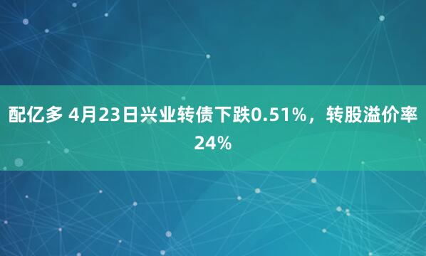 配亿多 4月23日兴业转债下跌0.51%，转股溢价率24%