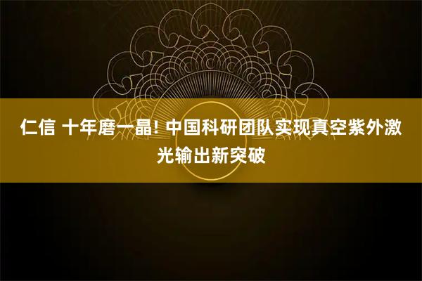 仁信 十年磨一晶! 中国科研团队实现真空紫外激光输出新突破