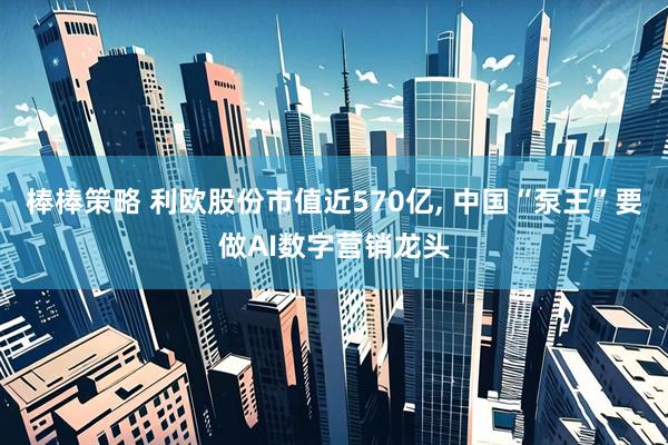 棒棒策略 利欧股份市值近570亿, 中国“泵王”要做AI数字营销龙头