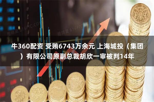 牛360配资 受贿6743万余元 上海城投（集团）有限公司原副总裁胡欣一审被判14年