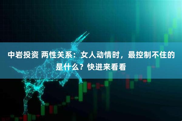 中岩投资 两性关系:女人动情时,最控制不住的是什么?快进来看看