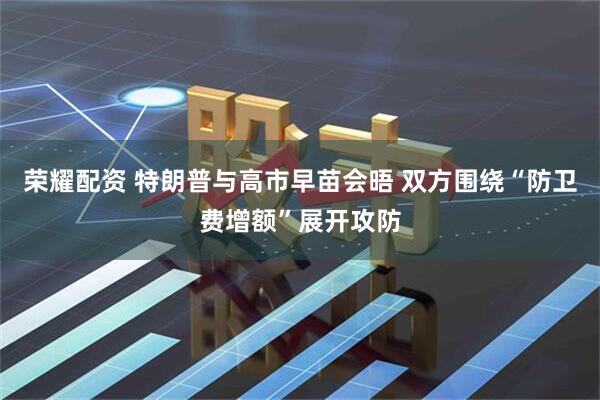 荣耀配资 特朗普与高市早苗会晤 双方围绕“防卫费增额”展开攻防