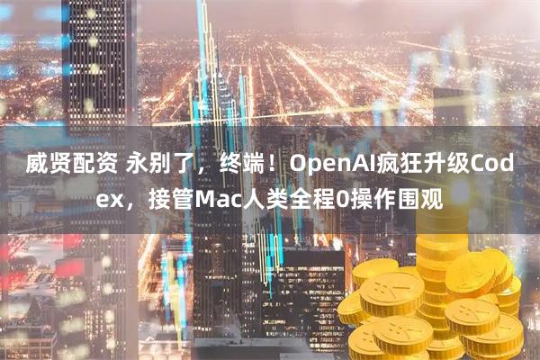 威贤配资 永别了，终端！OpenAI疯狂升级Codex，接管Mac人类全程0操作围观