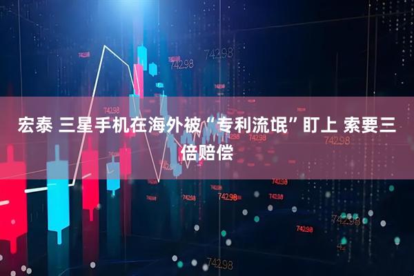 宏泰 三星手机在海外被“专利流氓”盯上 索要三倍赔偿