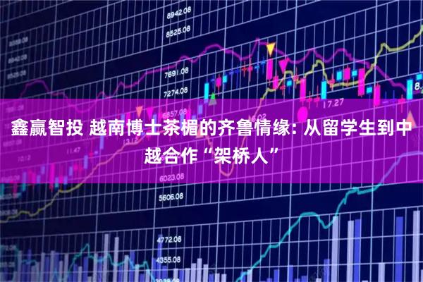 鑫赢智投 越南博士茶楣的齐鲁情缘: 从留学生到中越合作“架桥人”